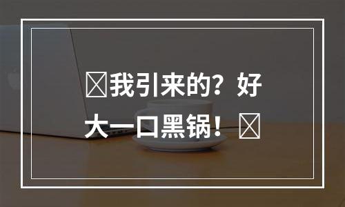 ​我引来的？好大一口黑锅！​