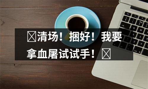 ​清场！捆好！我要拿血屠试试手！​