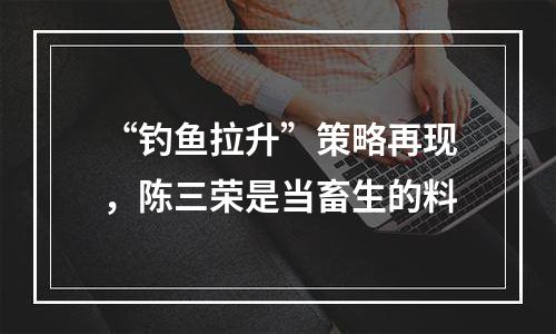“钓鱼拉升”策略再现，陈三荣是当畜生的料