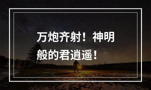 万炮齐射！神明般的君逍遥！