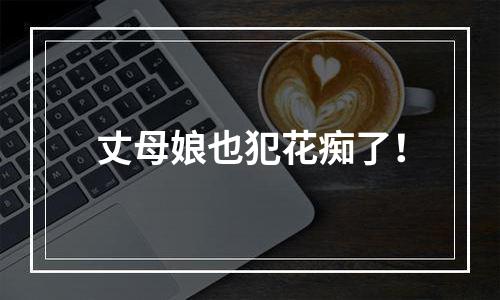 丈母娘也犯花痴了！