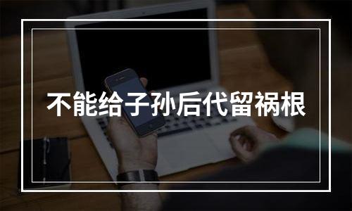 不能给子孙后代留祸根