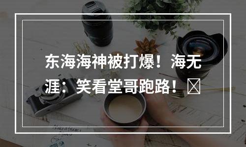 东海海神被打爆！海无涯：笑看堂哥跑路！​