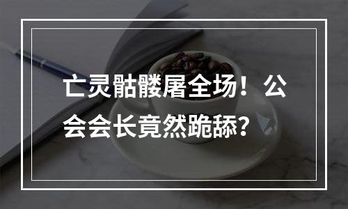 亡灵骷髅屠全场！公会会长竟然跪舔？