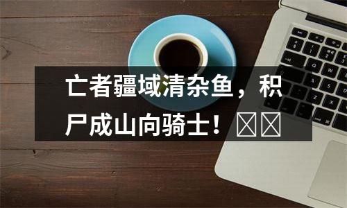 亡者疆域清杂鱼，积尸成山向骑士！​​