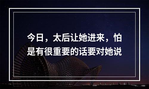 今日，太后让她进来，怕是有很重要的话要对她说