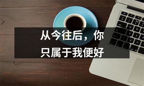 从今往后，你只属于我便好