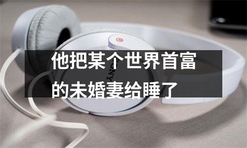 他把某个世界首富的未婚妻给睡了