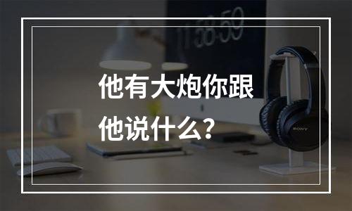他有大炮你跟他说什么？