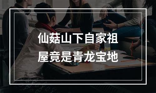 仙菇山下自家祖屋竟是青龙宝地