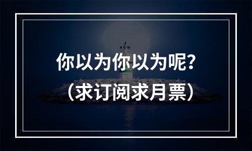 你以为你以为呢？（求订阅求月票）