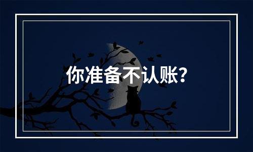 你准备不认账？