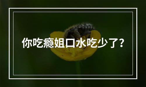 你吃瘾姐口水吃少了？