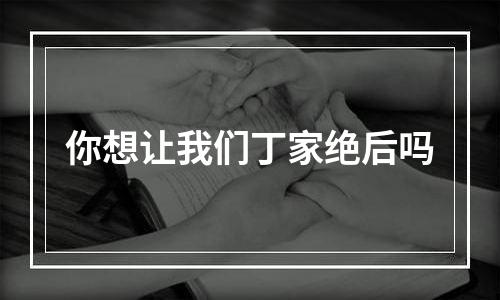 你想让我们丁家绝后吗
