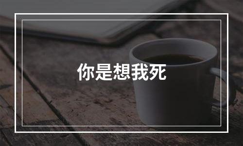 你是想我死