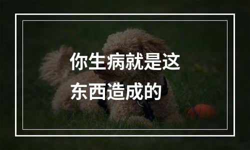 你生病就是这东西造成的