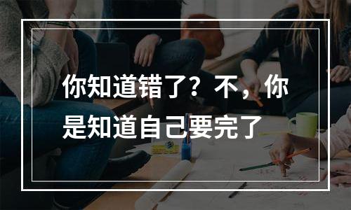 你知道错了？不，你是知道自己要完了