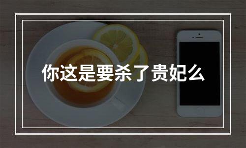 你这是要杀了贵妃么