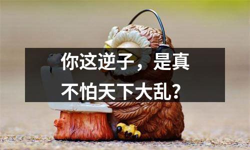 你这逆子，是真不怕天下大乱？