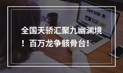 全国天骄汇聚九幽渊境！百万龙争骸骨台！