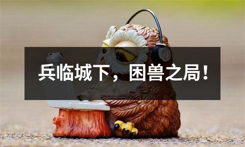 兵临城下，困兽之局！