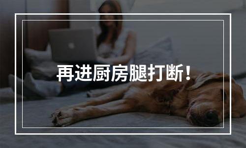 再进厨房腿打断！