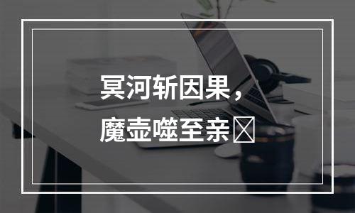 冥河斩因果，魔壶噬至亲​