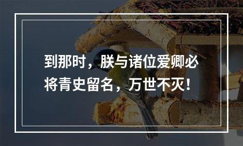 到那时，朕与诸位爱卿必将青史留名，万世不灭！