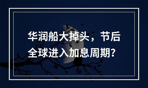 华润船大掉头，节后全球进入加息周期？
