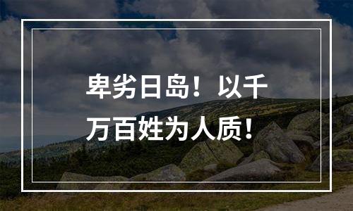 卑劣日岛！以千万百姓为人质！
