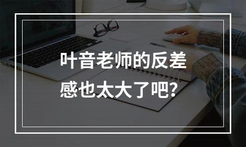 叶音老师的反差感也太大了吧？