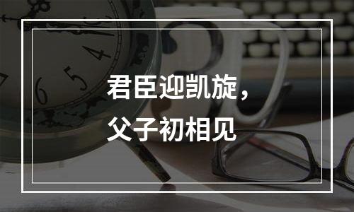 君臣迎凯旋，父子初相见