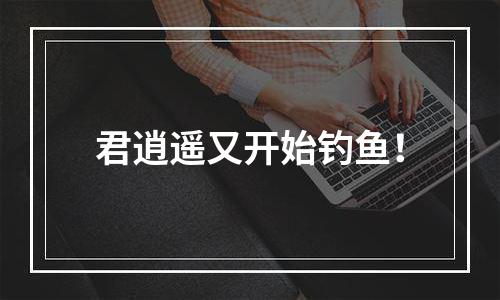 君逍遥又开始钓鱼！