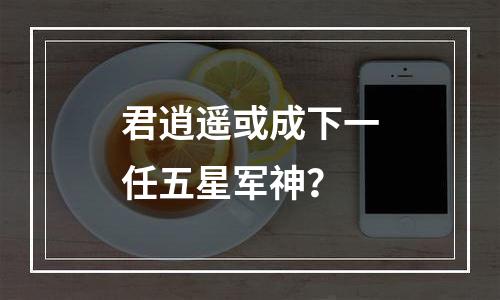君逍遥或成下一任五星军神？