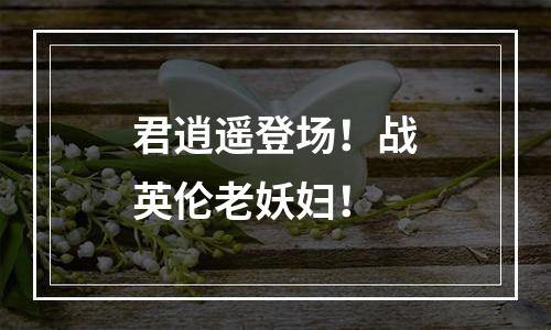 君逍遥登场！战英伦老妖妇！
