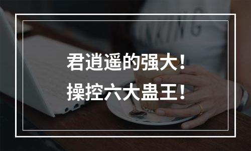 君逍遥的强大！操控六大蛊王！