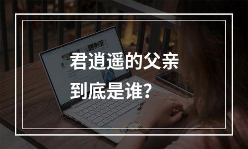 君逍遥的父亲到底是谁？