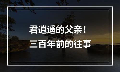 君逍遥的父亲！三百年前的往事