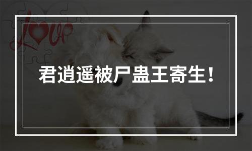 君逍遥被尸蛊王寄生！