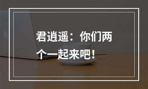 君逍遥：你们两个一起来吧！