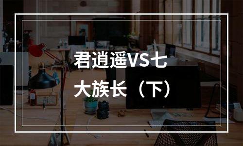 君逍遥VS七大族长（下）