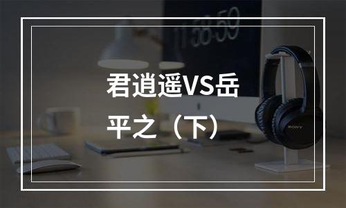 君逍遥VS岳平之（下）