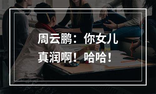 周云鹏：你女儿真润啊！哈哈！