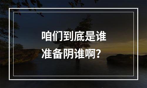 咱们到底是谁准备阴谁啊？