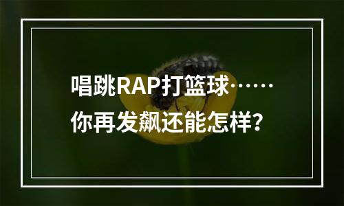 唱跳RAP打篮球……你再发飙还能怎样？