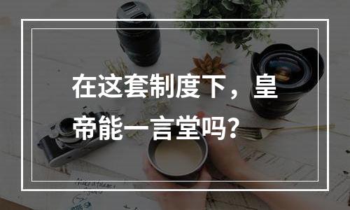 在这套制度下，皇帝能一言堂吗？