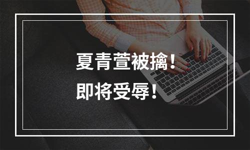 夏青萱被擒！即将受辱！