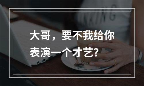 大哥，要不我给你表演一个才艺？