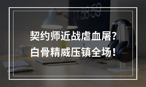 契约师近战虐血屠？白骨精威压镇全场！