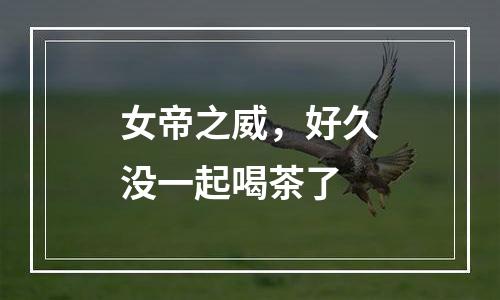 女帝之威，好久没一起喝茶了